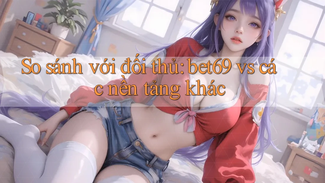 So sánh với đối thủ: bet69 vs các nền tảng khác