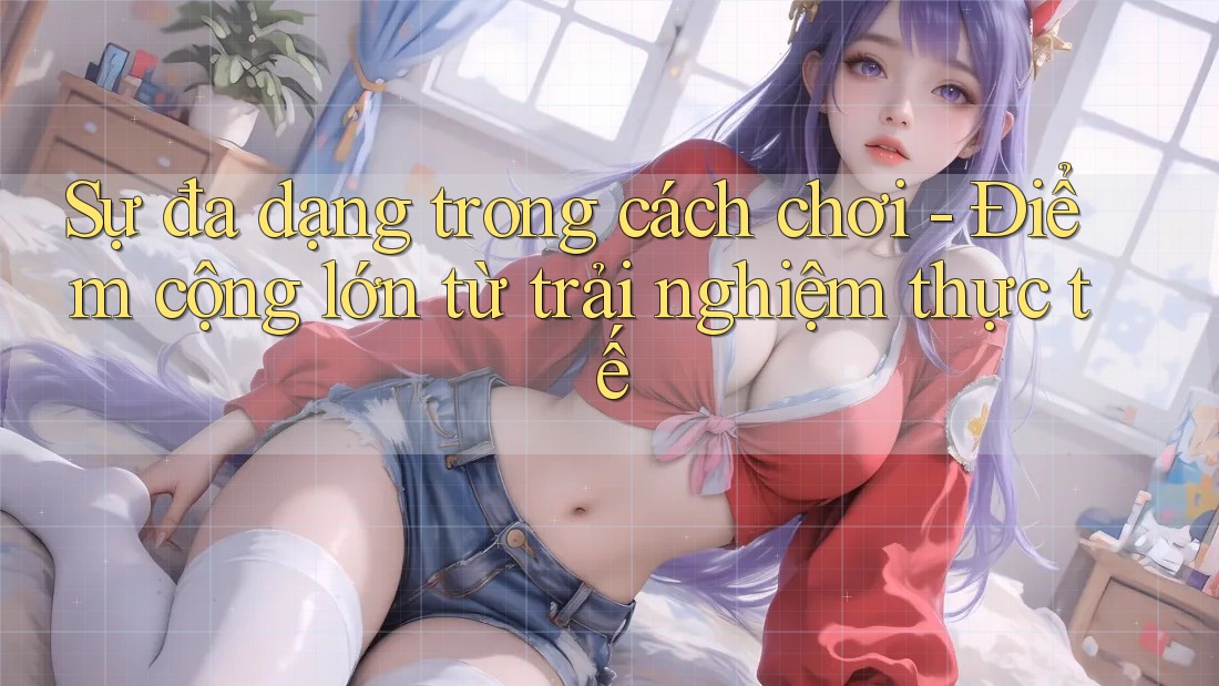 Sự đa dạng trong cách chơi - Điểm cộng lớn từ trải nghiệm thực tế