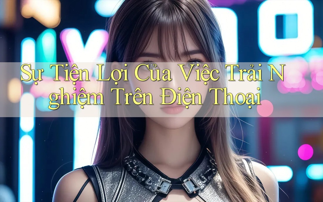 Sự Tiện Lợi Của Việc Trải Nghiệm Trên Điện Thoại Sự Tiện Lợi Của Việc Trải Nghiệm Trên Điện Thoại