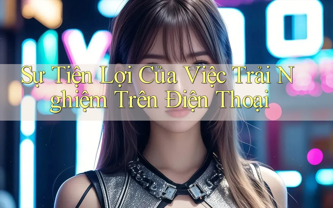 Sự Tiện Lợi Của Việc Trải Nghiệm Trên Điện Thoại Sự Tiện Lợi Của Việc Trải Nghiệm Trên Điện Thoại
