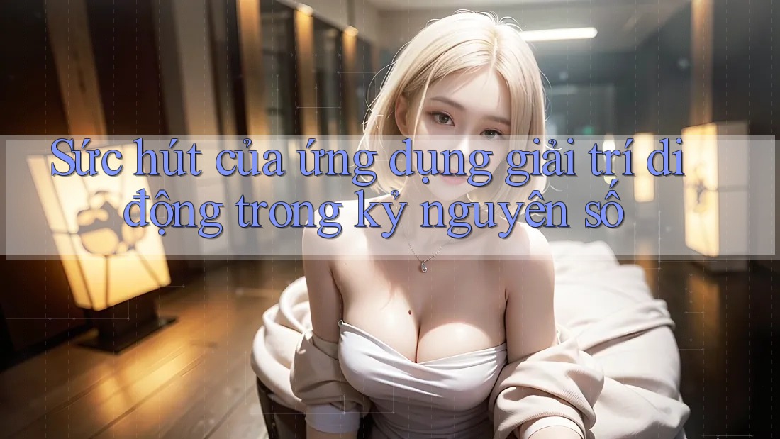 Sức hút của ứng dụng giải trí di động trong kỷ nguyên số Sức hút của ứng dụng giải trí di động trong kỷ nguyên số