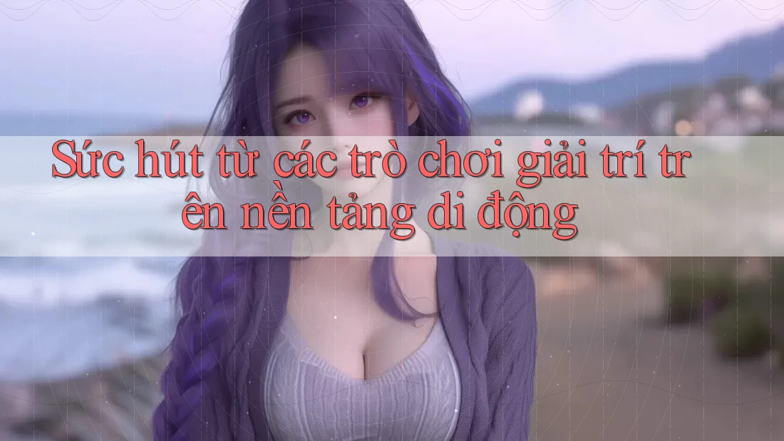 Sức hút từ các trò chơi giải trí trên nền tảng di động