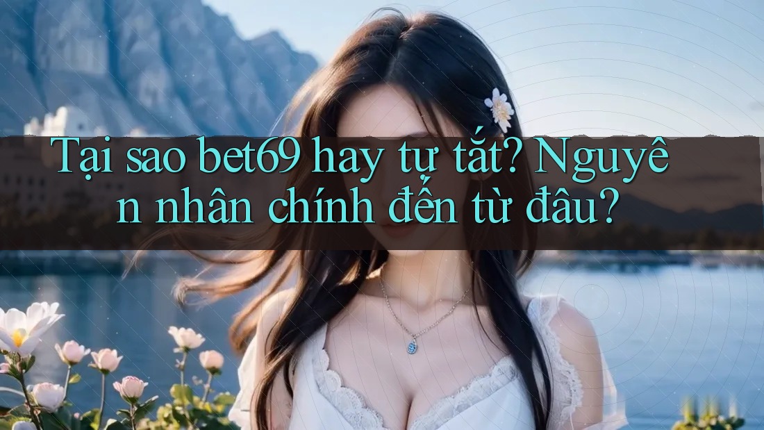 Tại sao bet69 hay tự tắt? Nguyên nhân chính đến từ đâu?