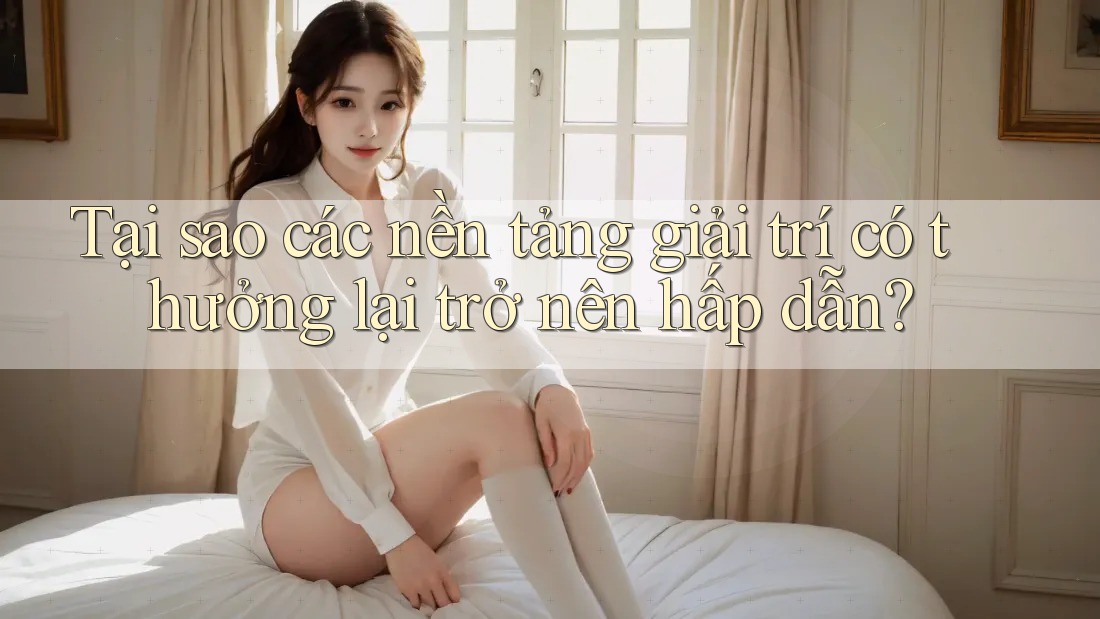 Tại sao các nền tảng giải trí có thưởng lại trở nên hấp dẫn?
