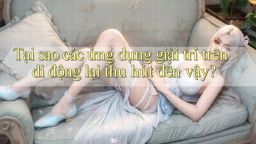 Tại sao các ứng dụng giải trí trên di động lại thu hút đến vậy?