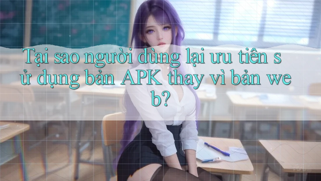 Tại sao người dùng lại ưu tiên sử dụng bản APK thay vì bản web?
