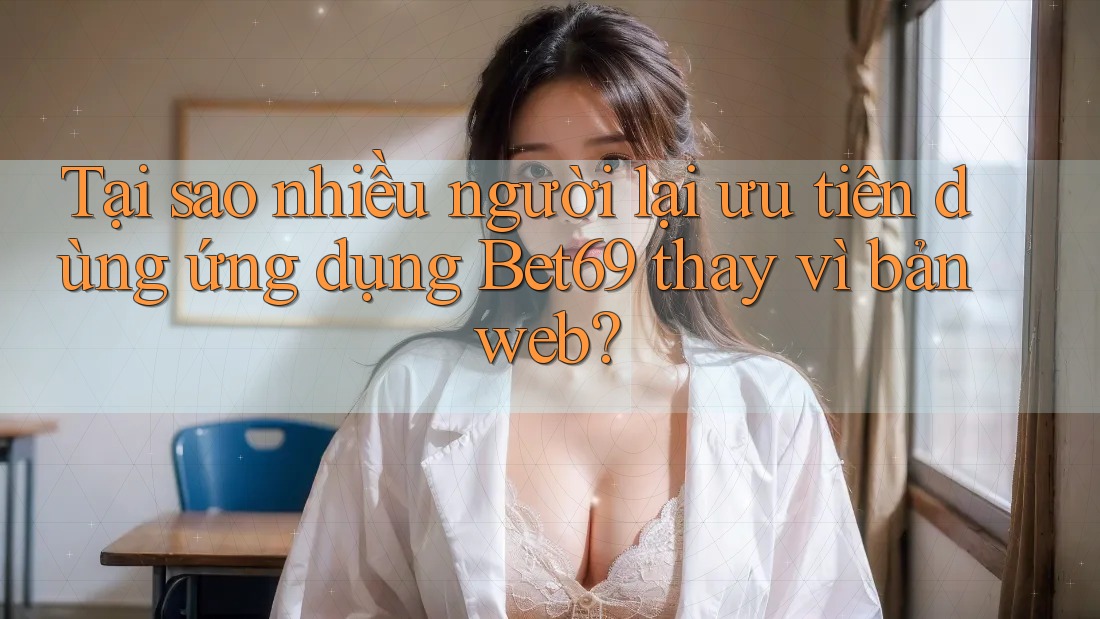 Tại sao nhiều người lại ưu tiên dùng ứng dụng Bet69 thay vì bản web?