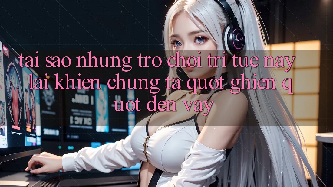 Tại sao những trò chơi trí tuệ này lại khiến chúng ta " ghiền" đến vậy?