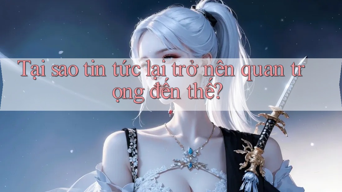Tại sao tin tức lại trở nên quan trọng đến thế?