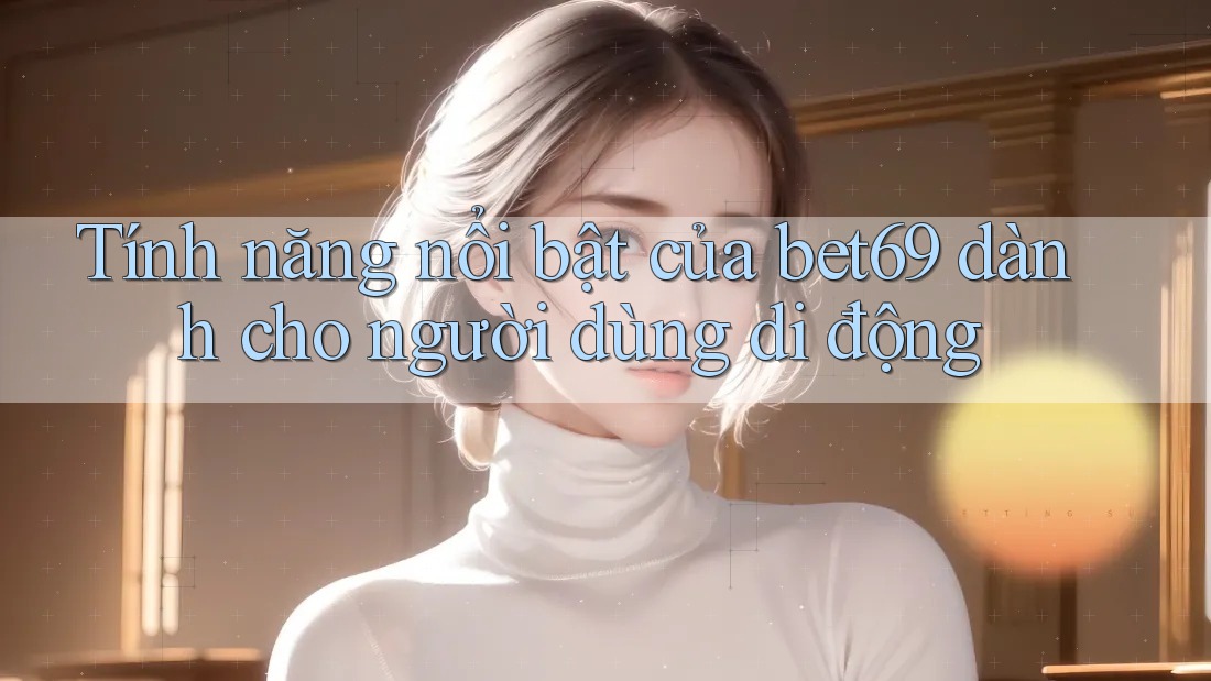 Tính năng nổi bật của bet69 dành cho người dùng di động