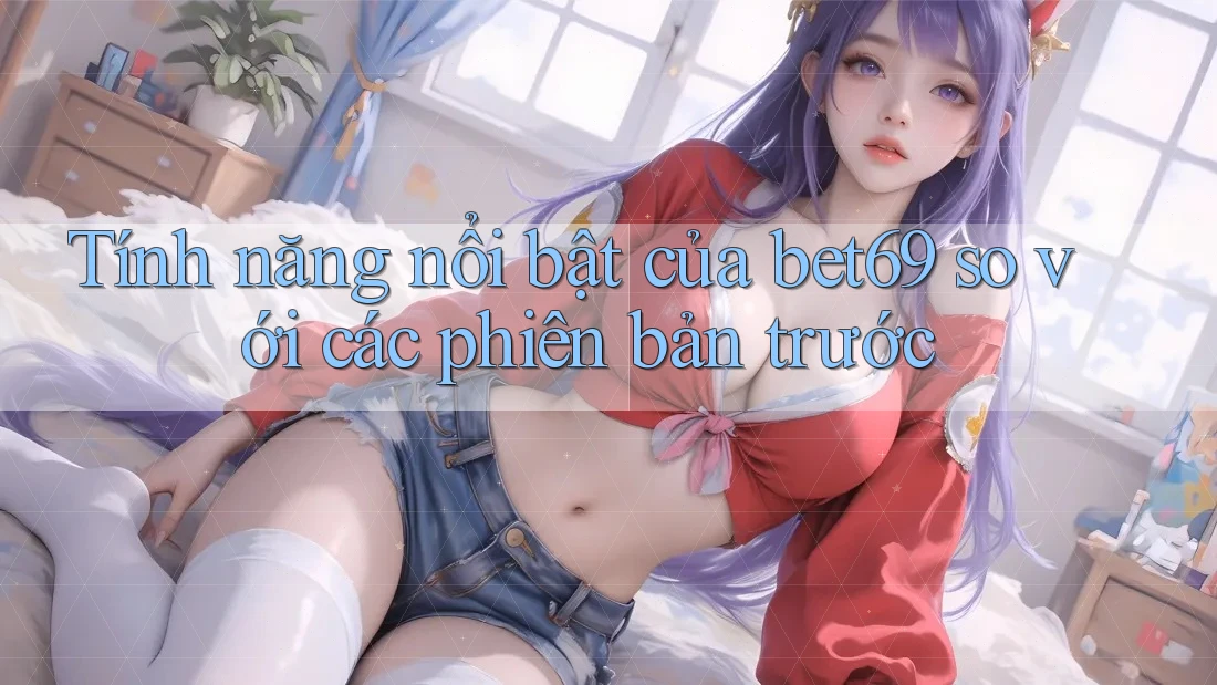 Tính năng nổi bật của bet69 so với các phiên bản trước Tính năng nổi bật của bet69 so với các phiên bản trước