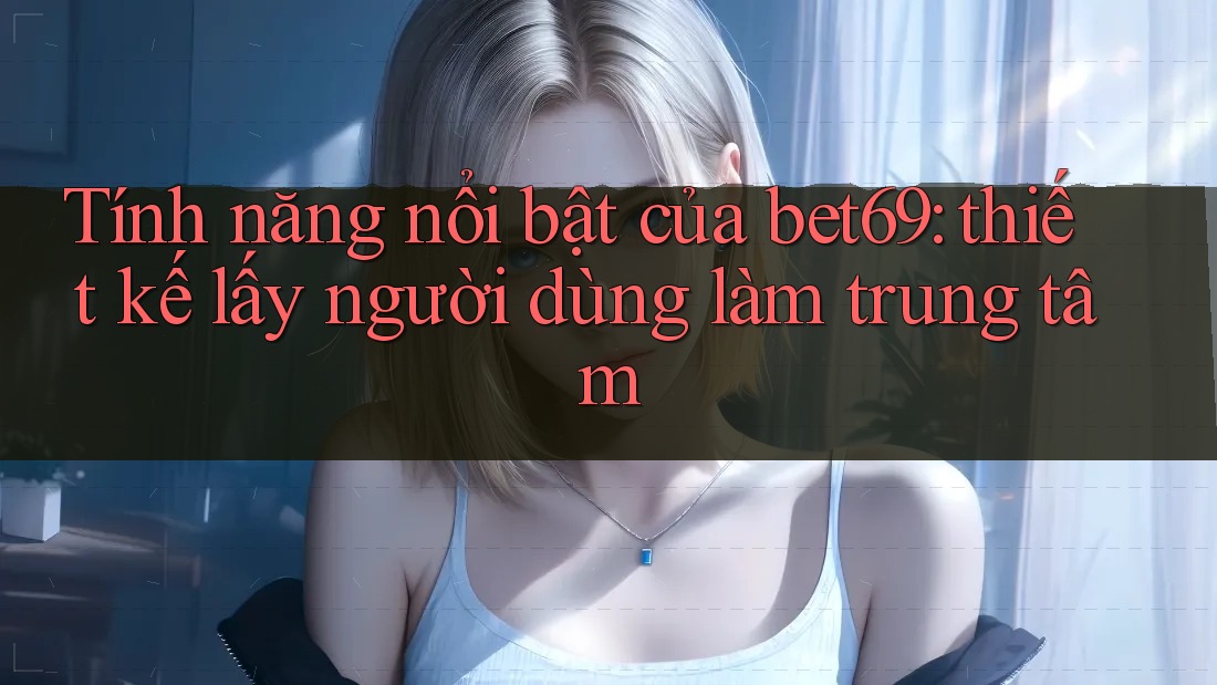 Tính năng nổi bật của bet69: thiết kế lấy người dùng làm trung tâm