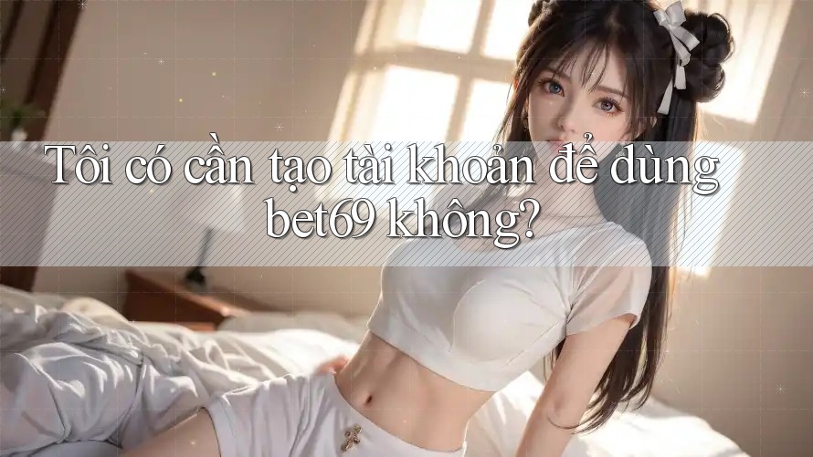 Tôi có cần tạo tài khoản để dùng bet69 không? Tôi có cần tạo tài khoản để dùng bet69 không?