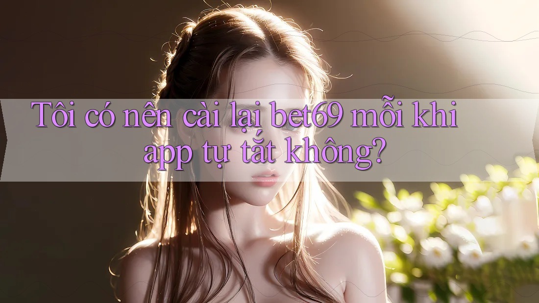 Tôi có nên cài lại bet69 mỗi khi app tự tắt không?