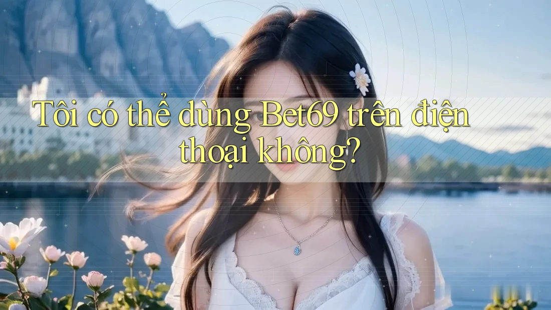 Tôi có thể dùng bet69 trên điện thoại không?