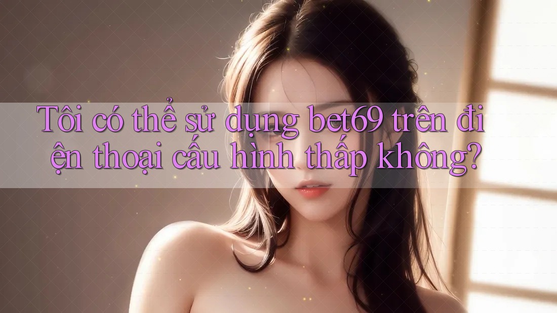 Tôi có thể sử dụng bet69 trên điện thoại cấu hình thấp không?