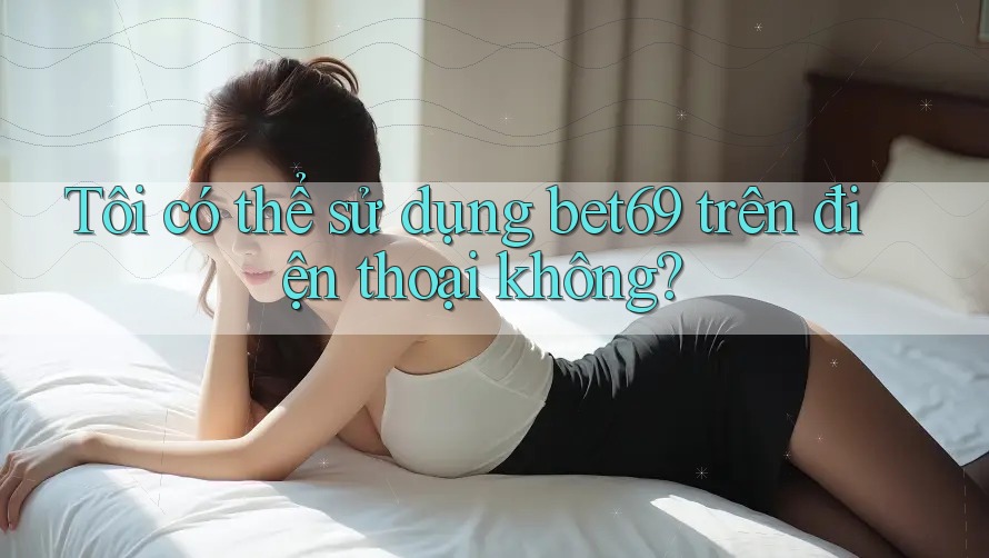 Tôi có thể sử dụng bet69 trên điện thoại không?