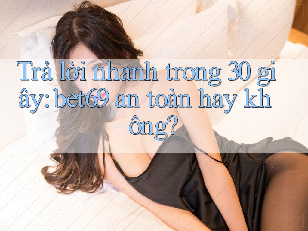 Trả lời nhanh trong 30 giây: bet69 an toàn hay không?