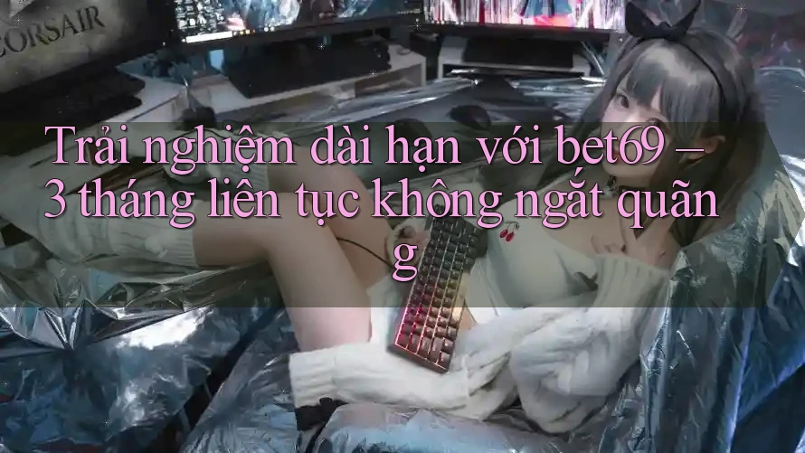 Trải nghiệm dài hạn với bet69 – 3 tháng liên tục không ngắt quãng