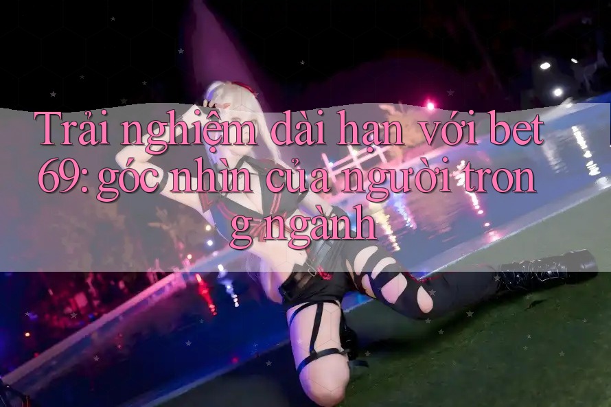 Trải nghiệm dài hạn với bet69: góc nhìn của người trong ngành