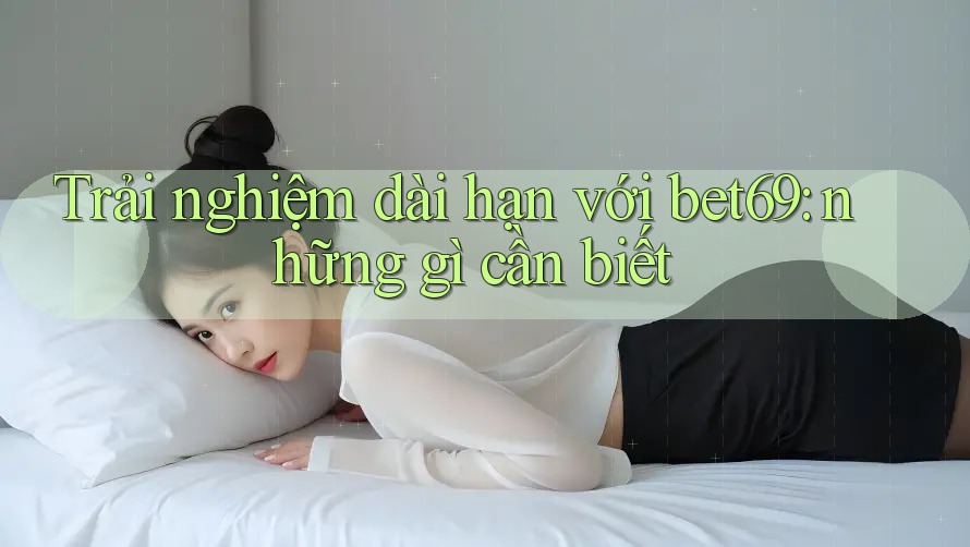 Trải nghiệm dài hạn với bet69: những gì cần biết Trải nghiệm dài hạn với bet69: những gì cần biết