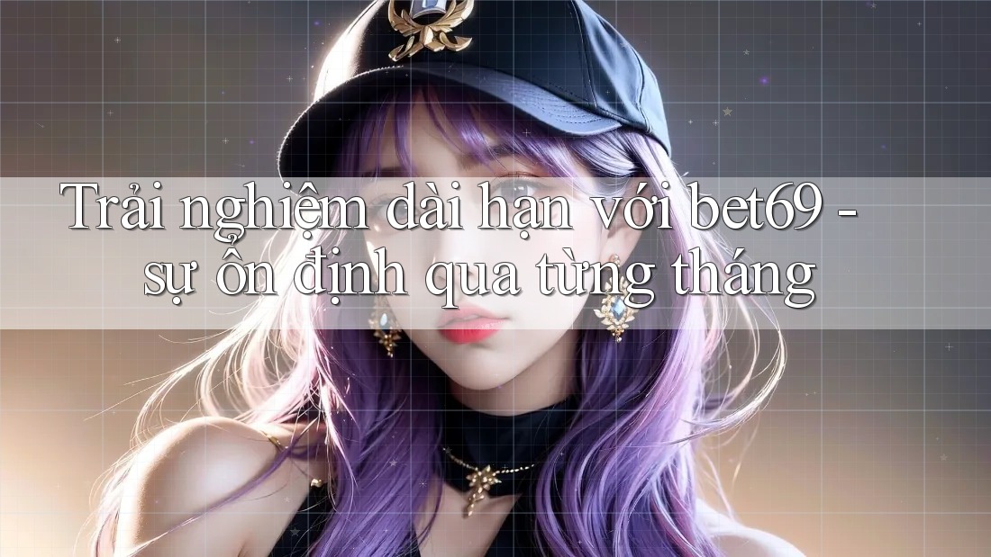 Trải nghiệm dài hạn với bet69 - sự ổn định qua từng tháng