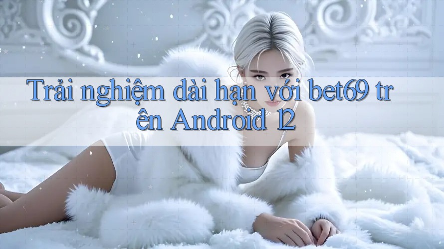 Trải nghiệm dài hạn với bet69 trên Android 12