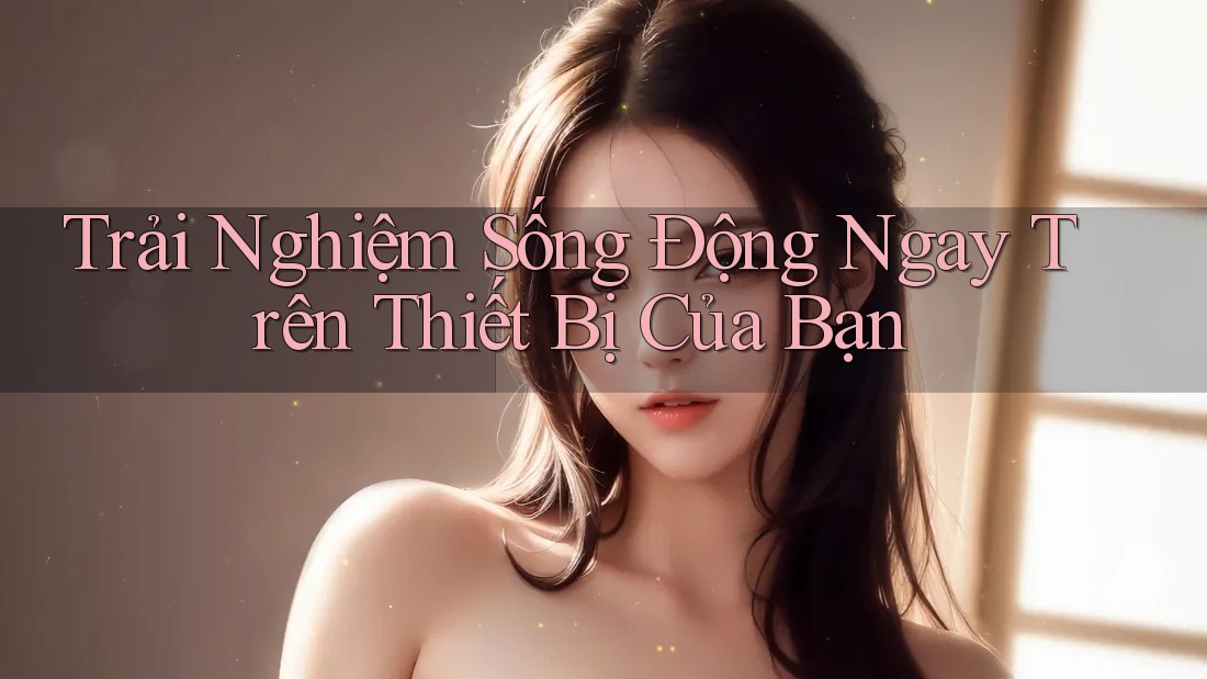 Trải Nghiệm Sống Động Ngay Trên Thiết Bị Của Bạn