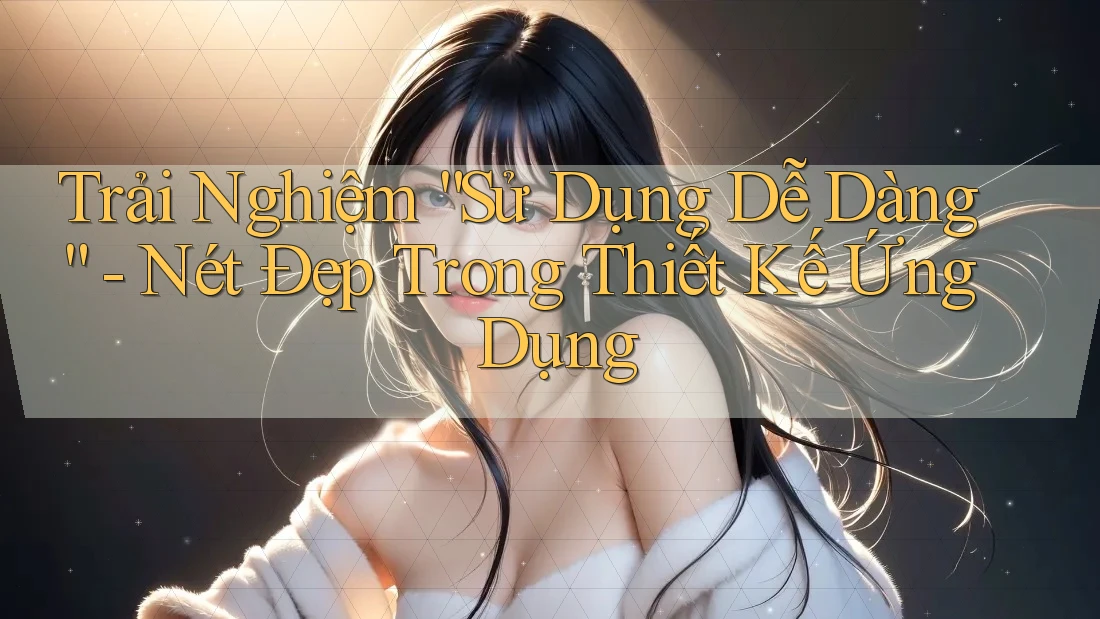 Trải Nghiệm “Sử Dụng Dễ Dàng” - Nét Đẹp Trong Thiết Kế Ứng Dụng