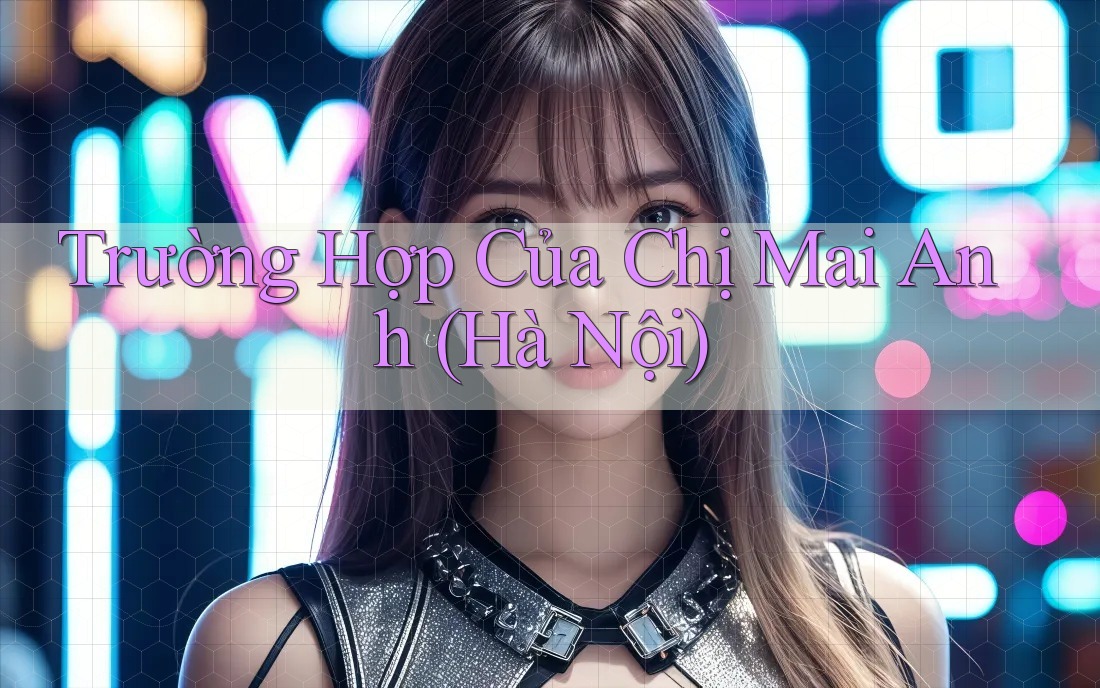 Trường Hợp Của Chị Mai Anh (Hà Nội) Trường Hợp Của Chị Mai Anh (Hà Nội)