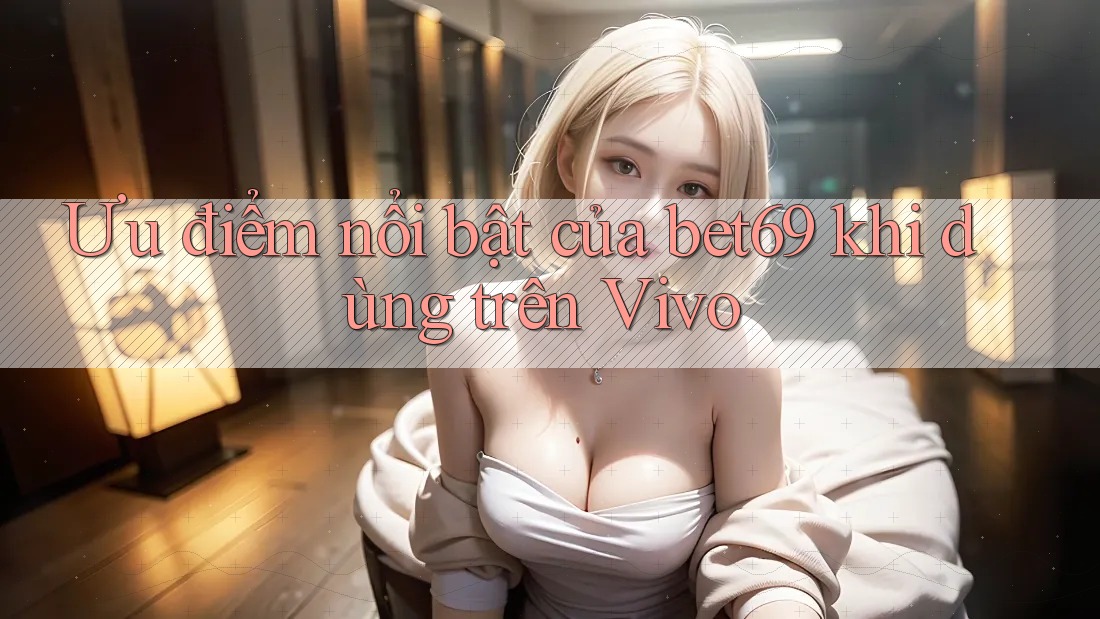 Ưu điểm nổi bật của bet69 khi dùng trên Vivo