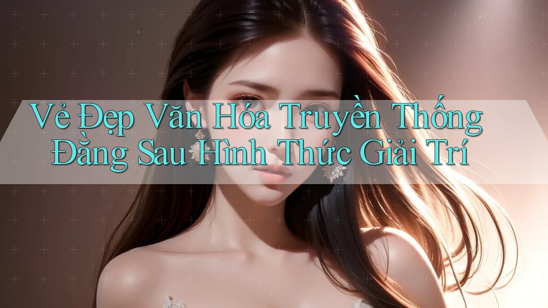 Vẻ Đẹp Văn Hóa Truyền Thống Đằng Sau Hình Thức Giải Trí Vẻ Đẹp Văn Hóa Truyền Thống Đằng Sau Hình Thức Giải Trí