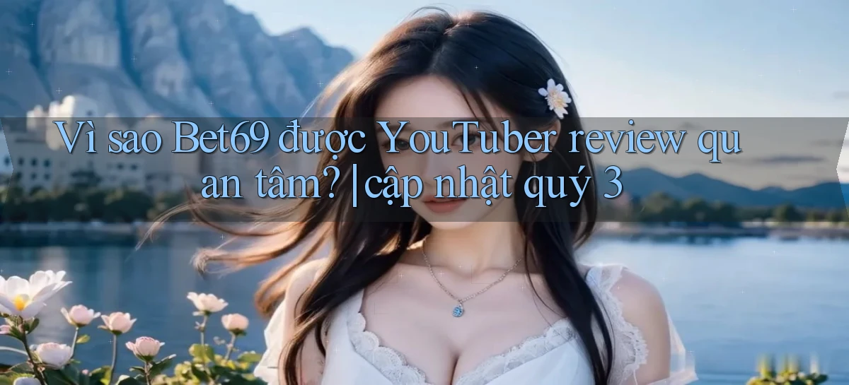 Vì sao Bet69 được YouTuber review quan tâm cập nhật quý 3