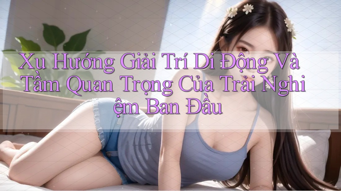 Xu Hướng Giải Trí Di Động Và Tầm Quan Trọng Của Trải Nghiệm Ban Đầu Xu Hướng Giải Trí Di Động Và Tầm Quan Trọng Của Trải Nghiệm Ban Đầu