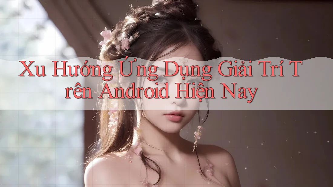 Xu Hướng Ứng Dụng Giải Trí Trên Android Hiện Nay