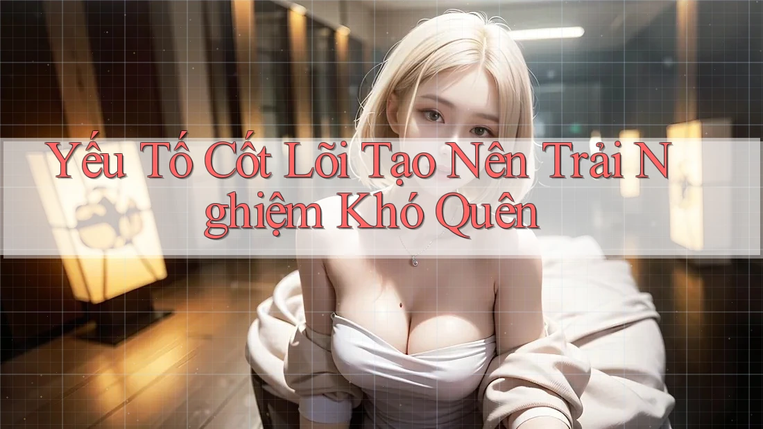 Yếu Tố Cốt Lõi Tạo Nên Trải Nghiệm Khó Quên